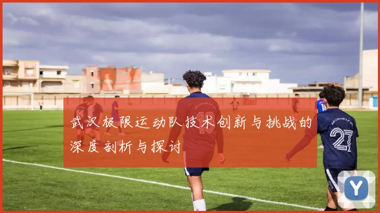 武汉极限运动队技术创新与挑战的深度剖析与探讨