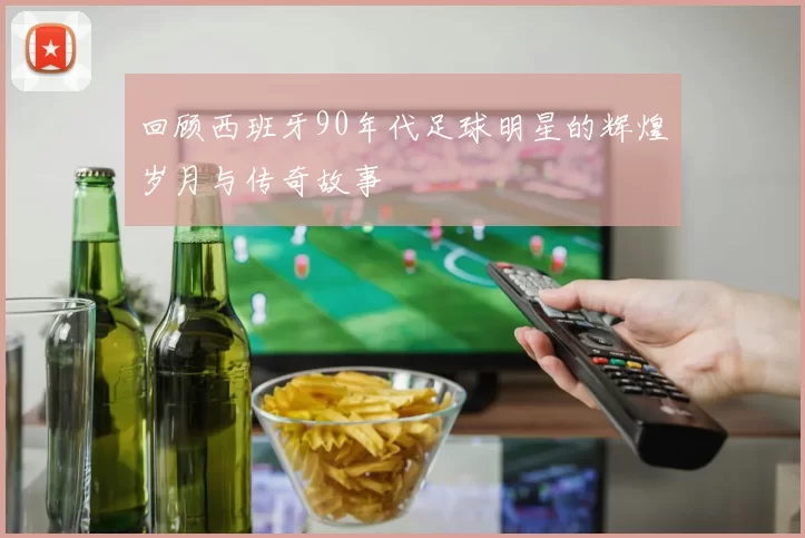 回顾西班牙90年代足球明星的辉煌岁月与传奇故事