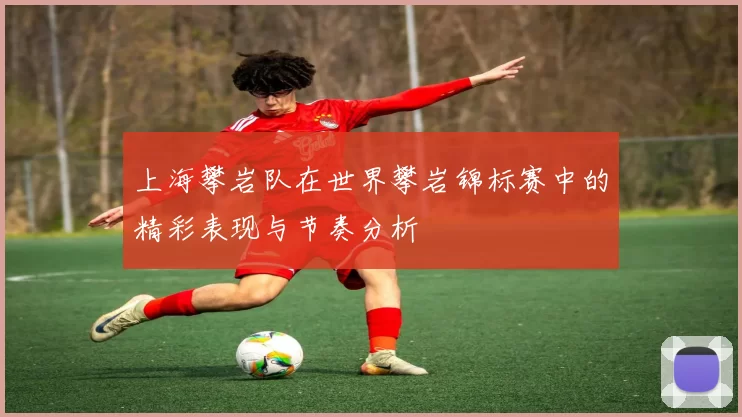 上海攀岩队在世界攀岩锦标赛中的精彩表现与节奏分析