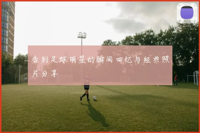 告别足球明星的瞬间回忆与经典照片分享