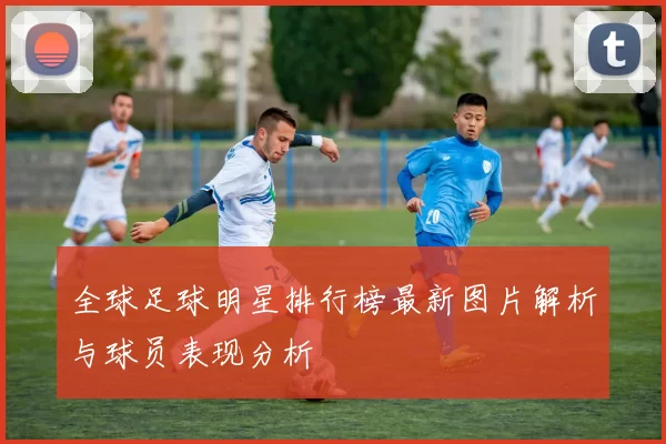 全球足球明星排行榜最新图片解析与球员表现分析