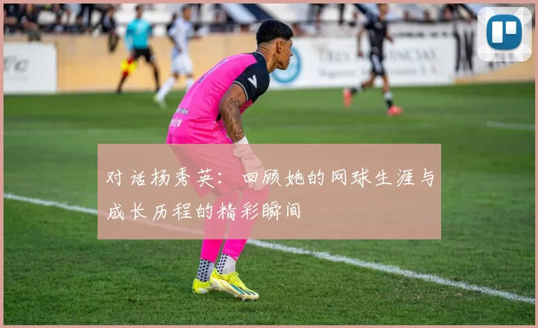 对话杨秀英：回顾她的网球生涯与成长历程的精彩瞬间