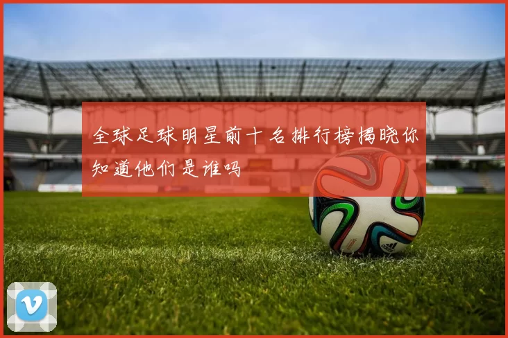 全球足球明星前十名排行榜揭晓你知道他们是谁吗