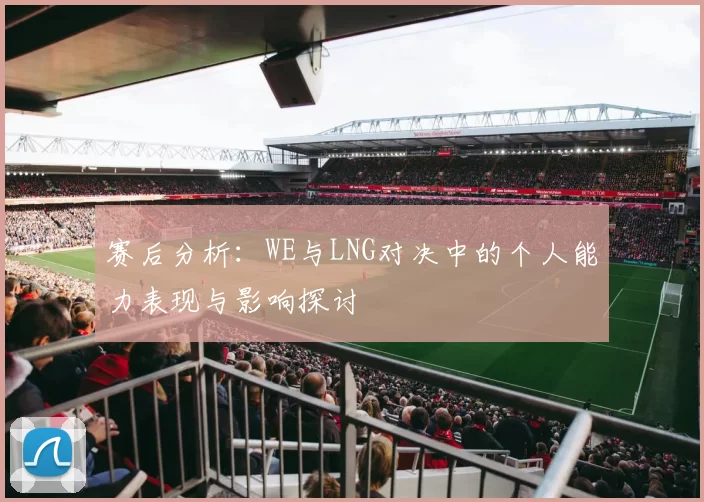 赛后分析：WE与LNG对决中的个人能力表现与影响探讨