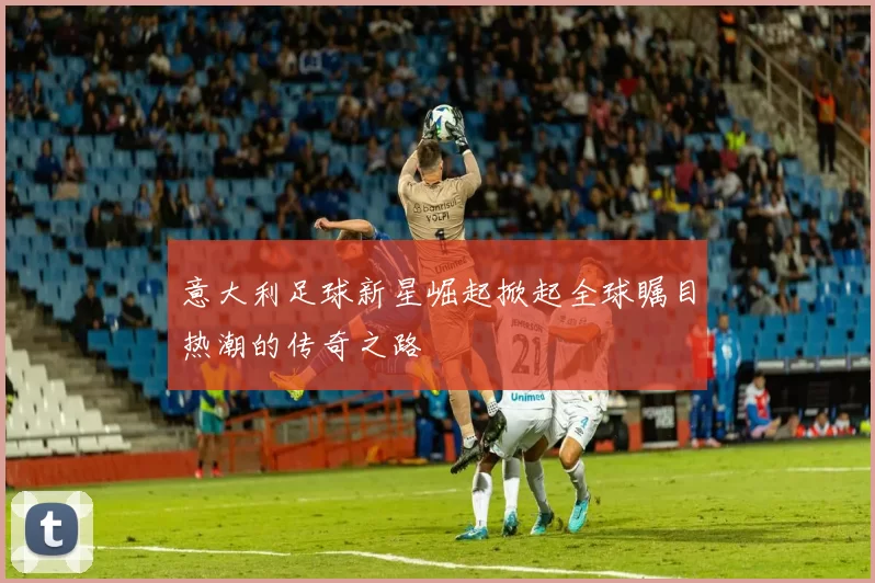 意大利足球新星崛起掀起全球瞩目热潮的传奇之路