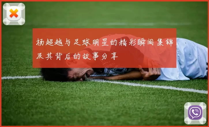 杨超越与足球明星的精彩瞬间集锦及其背后的故事分享