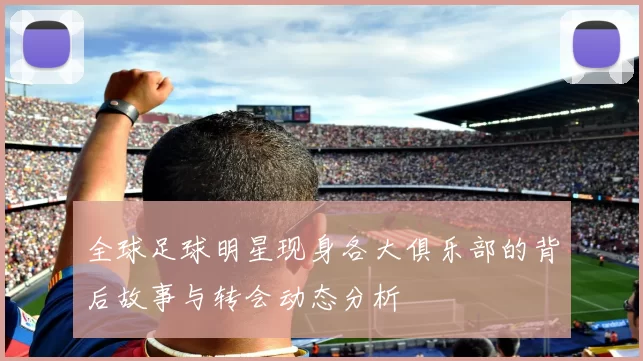 全球足球明星现身各大俱乐部的背后故事与转会动态分析