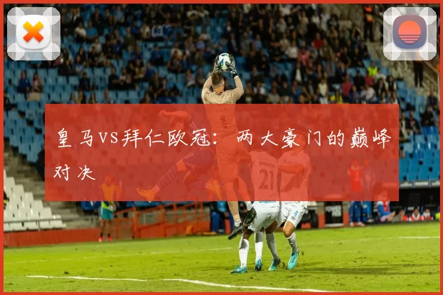 皇马vs拜仁欧冠：两大豪门的巅峰对决