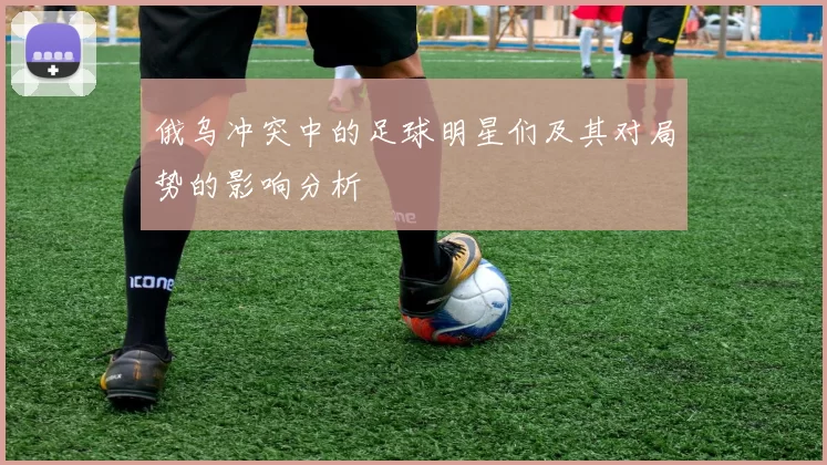 俄乌冲突中的足球明星们及其对局势的影响分析