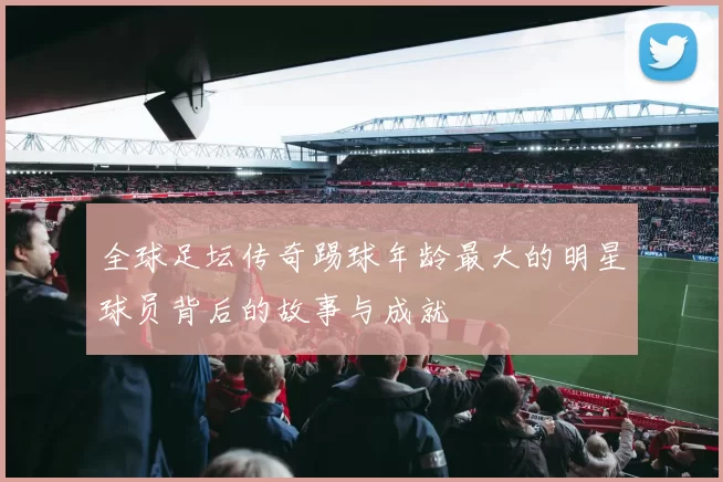 全球足坛传奇踢球年龄最大的明星球员背后的故事与成就