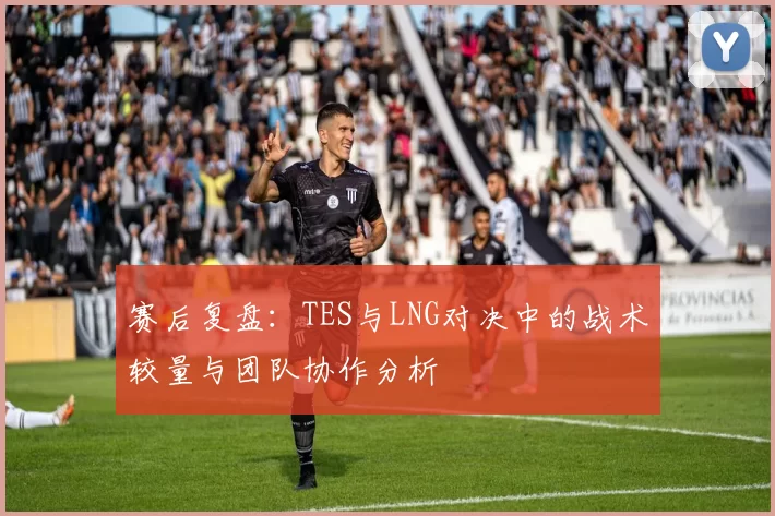 赛后复盘：TES与LNG对决中的战术较量与团队协作分析