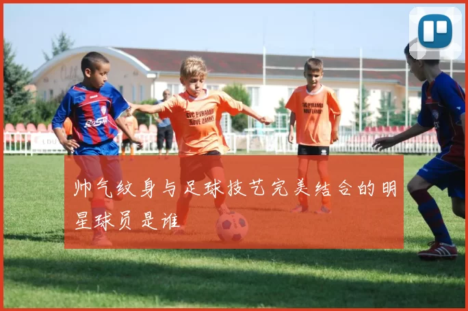 帅气纹身与足球技艺完美结合的明星球员是谁