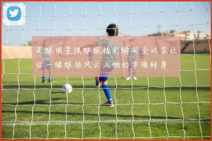 足球明星换球服精彩瞬间全记录让你一睹球场风云人物的华丽转身
