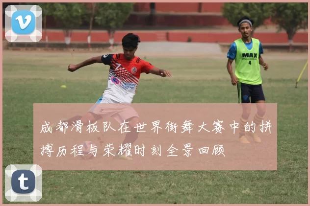 成都滑板队在世界街舞大赛中的拼搏历程与荣耀时刻全景回顾