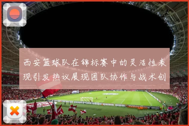西安篮球队在锦标赛中的灵活性表现引发热议展现团队协作与战术创新