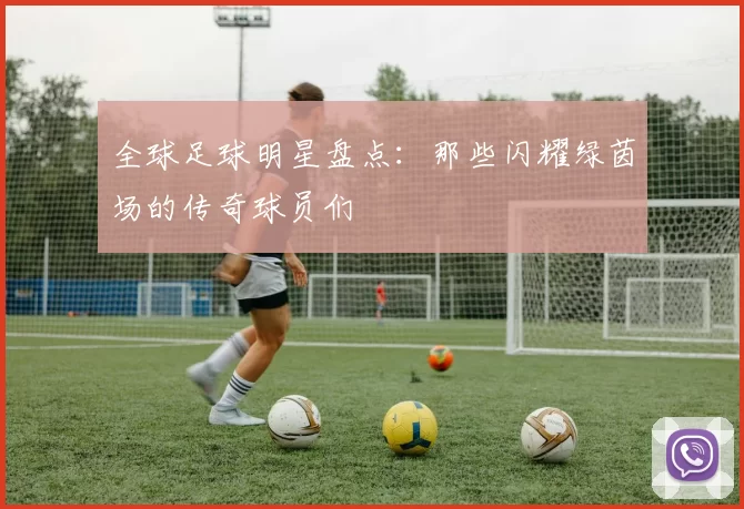 全球足球明星盘点：那些闪耀绿茵场的传奇球员们
