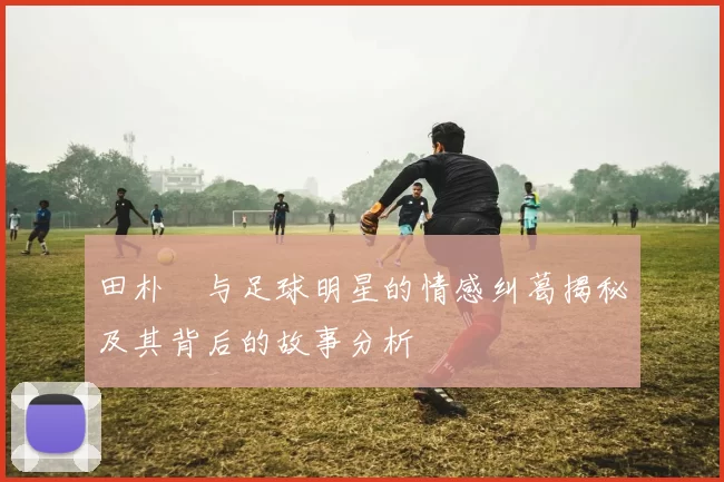 田朴珺与足球明星的情感纠葛揭秘及其背后的故事分析