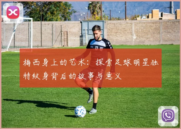 梅西身上的艺术：探索足球明星独特纹身背后的故事与意义