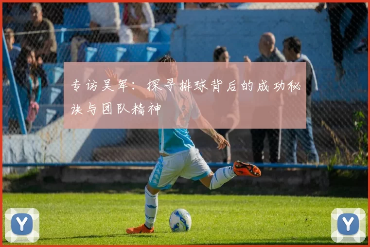 专访吴军：探寻排球背后的成功秘诀与团队精神