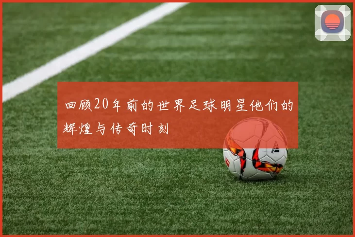 回顾20年前的世界足球明星他们的辉煌与传奇时刻