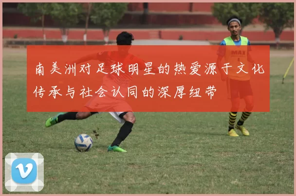 南美洲对足球明星的热爱源于文化传承与社会认同的深厚纽带
