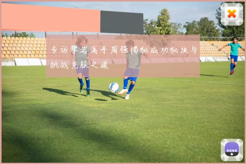 专访攀岩高手周强揭秘成功秘诀与挑战克服之道