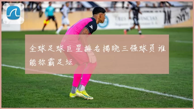 全球足球巨星排名揭晓三强球员谁能称霸足坛