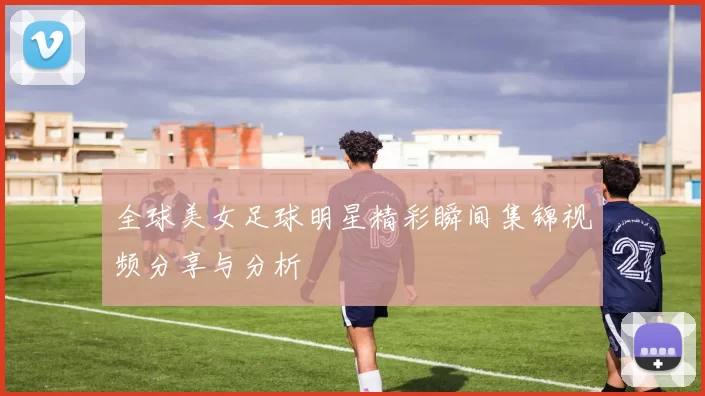 全球美女足球明星精彩瞬间集锦视频分享与分析