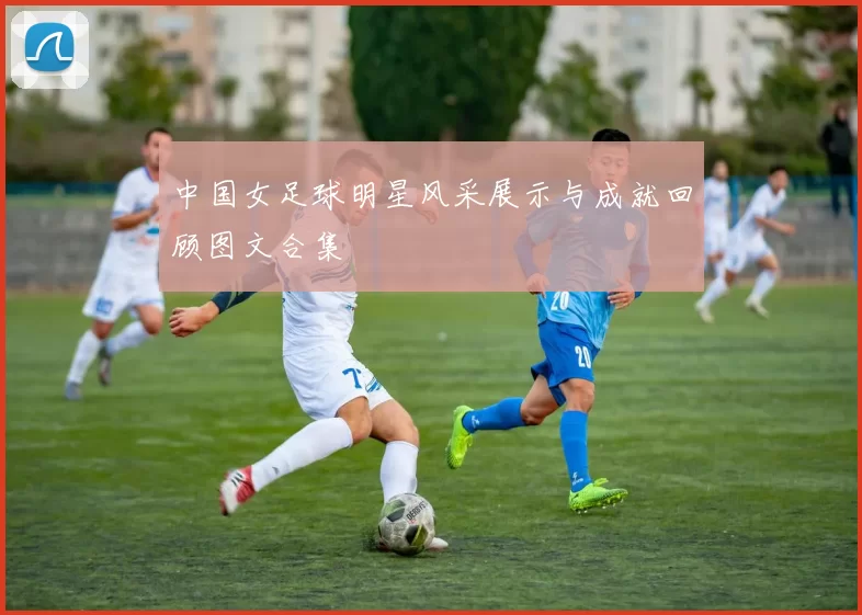 中国女足球明星风采展示与成就回顾图文合集