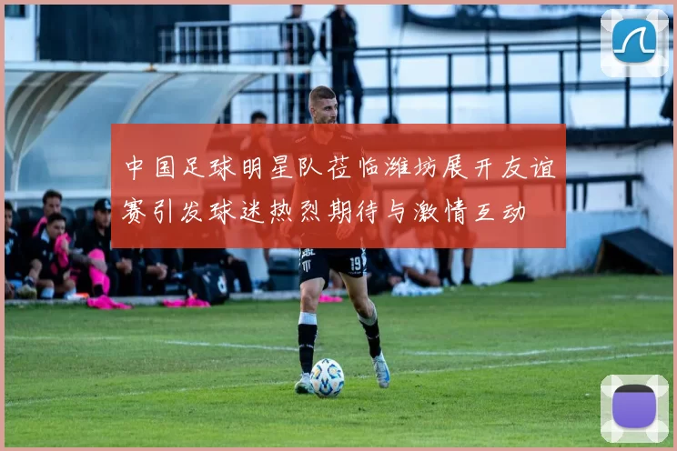 中国足球明星队莅临潍坊展开友谊赛引发球迷热烈期待与激情互动