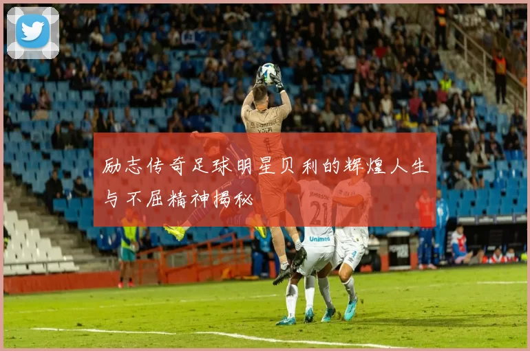 励志传奇足球明星贝利的辉煌人生与不屈精神揭秘