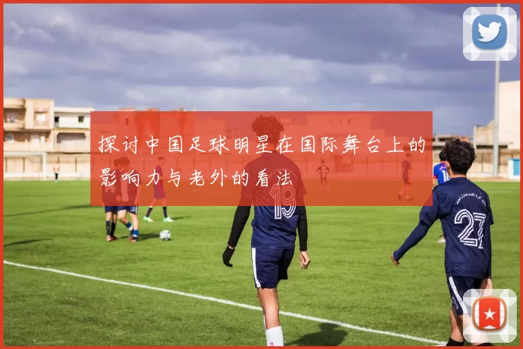探讨中国足球明星在国际舞台上的影响力与老外的看法