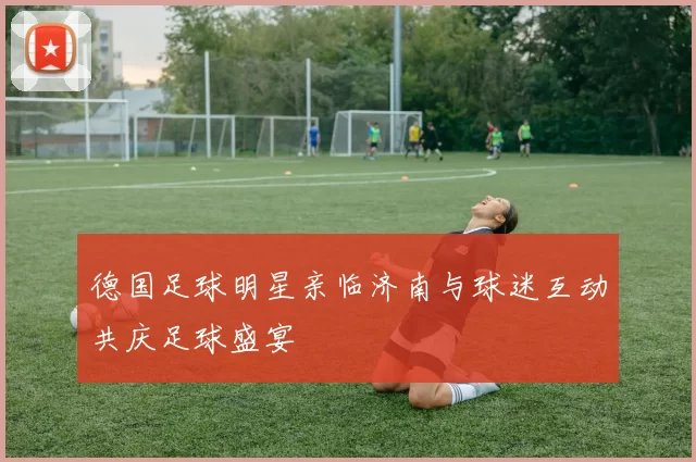 德国足球明星亲临济南与球迷互动共庆足球盛宴