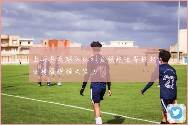上海乒乓球队以91分领跑世界杯积分榜展现强大实力