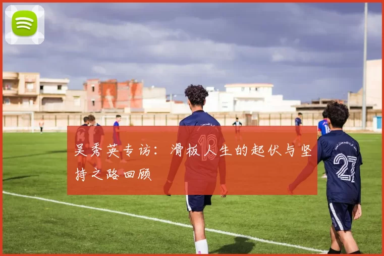 吴秀英专访：滑板人生的起伏与坚持之路回顾