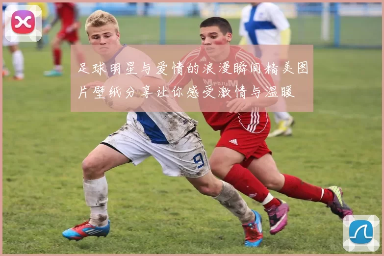 足球明星与爱情的浪漫瞬间精美图片壁纸分享让你感受激情与温暖