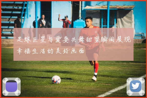 足球巨星与爱妻共舞甜蜜瞬间展现幸福生活的美好画面