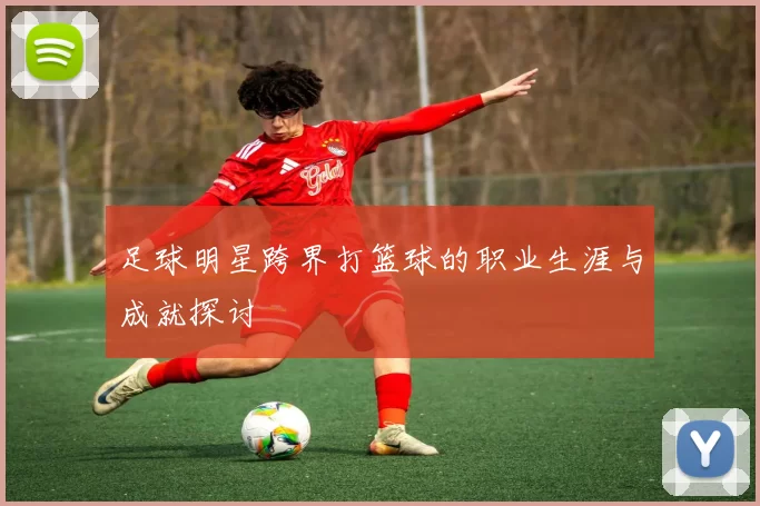 足球明星跨界打篮球的职业生涯与成就探讨