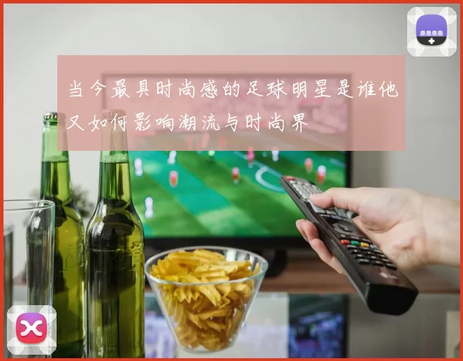 当今最具时尚感的足球明星是谁他又如何影响潮流与时尚界