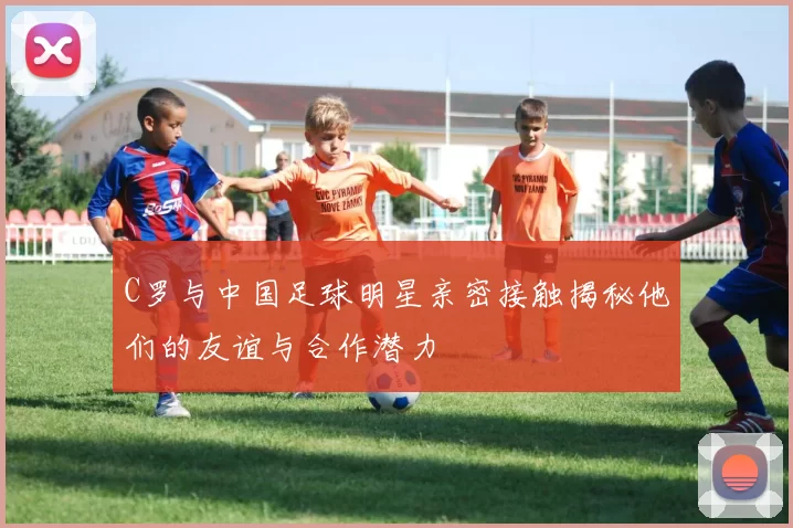 C罗与中国足球明星亲密接触揭秘他们的友谊与合作潜力