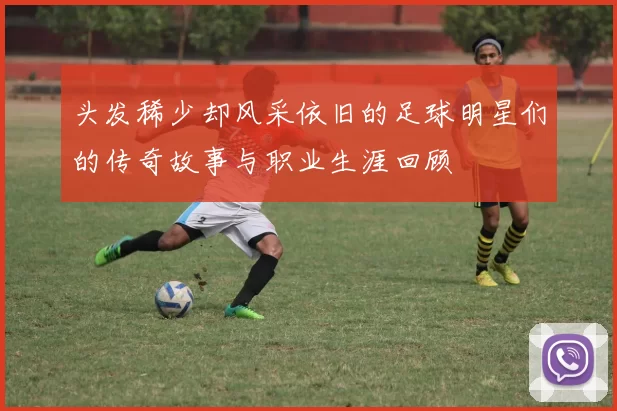 头发稀少却风采依旧的足球明星们的传奇故事与职业生涯回顾