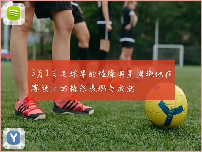3月1日足球界的璀璨明星揭晓他在赛场上的精彩表现与成就