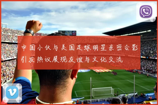 中国小伙与美国足球明星亲密合影引发热议展现友谊与文化交流