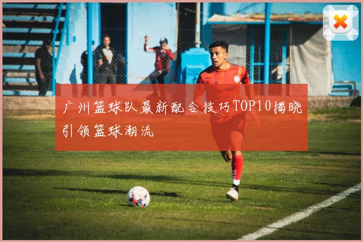 广州篮球队最新配合技巧TOP10揭晓引领篮球潮流