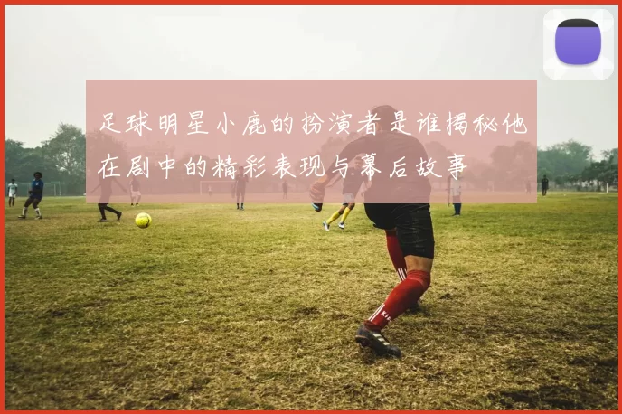 足球明星小鹿的扮演者是谁揭秘他在剧中的精彩表现与幕后故事