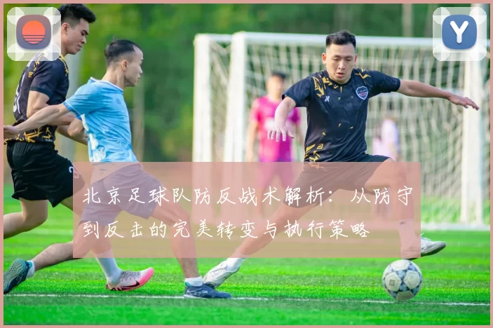 北京足球队防反战术解析：从防守到反击的完美转变与执行策略