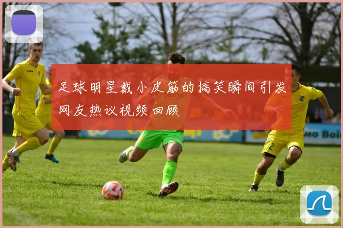 足球明星戴小皮筋的搞笑瞬间引发网友热议视频回顾