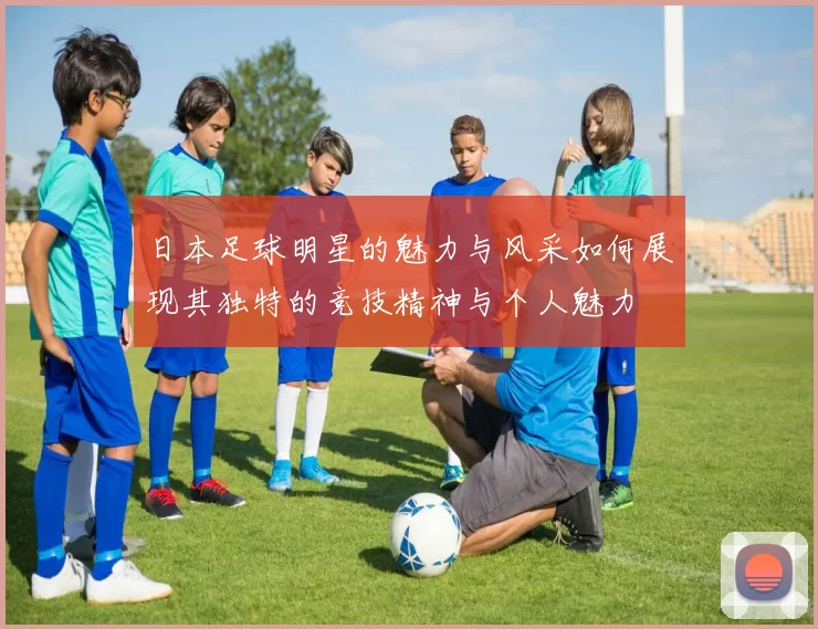 日本足球明星的魅力与风采如何展现其独特的竞技精神与个人魅力