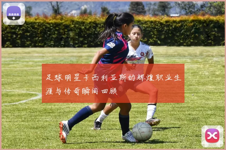 足球明星卡西利亚斯的辉煌职业生涯与传奇瞬间回顾