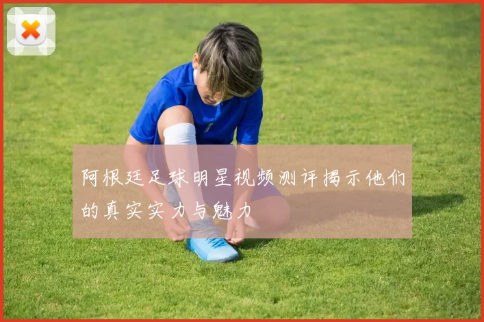 阿根廷足球明星视频测评揭示他们的真实实力与魅力